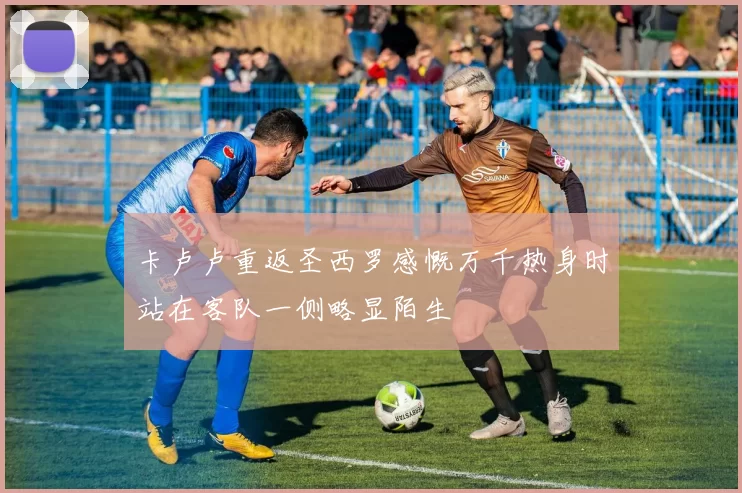 卡卢卢重返圣西罗感慨万千热身时站在客队一侧略显陌生