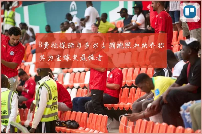 B费社媒晒与多尔古拥抱照加纳乔称其为金球奖最强者