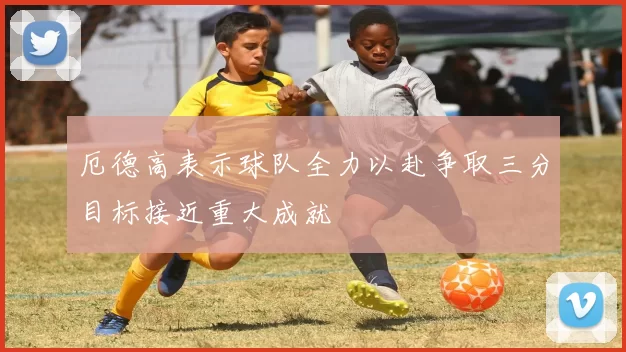 厄德高表示球队全力以赴争取三分目标接近重大成就