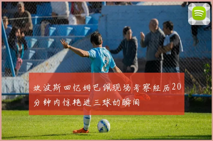坎波斯回忆姆巴佩现场考察经历20分钟内惊艳进三球的瞬间