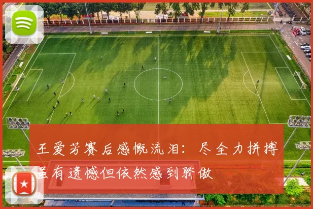 王爱芳赛后感慨流泪：尽全力拼搏虽有遗憾但依然感到骄傲