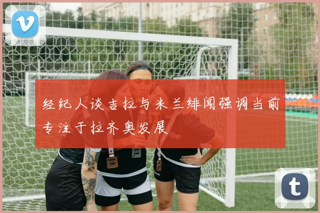 经纪人谈吉拉与米兰绯闻强调当前专注于拉齐奥发展