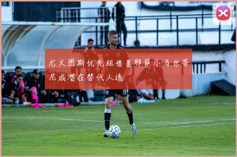 尤文图斯优先租借基耶萨小马尔蒂尼成潜在替代人选