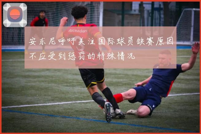 安东尼呼吁关注国际球员缺赛原因不应受到惩罚的特殊情况