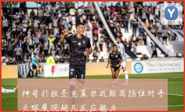 神奇扑救圣克莱尔近距离挡住对手头球展现超凡反应能力