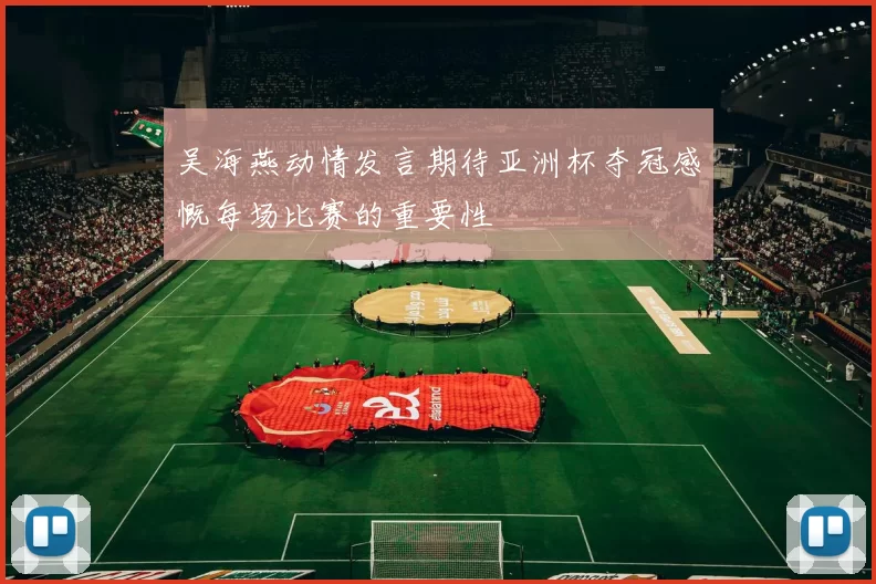 吴海燕动情发言期待亚洲杯夺冠感慨每场比赛的重要性