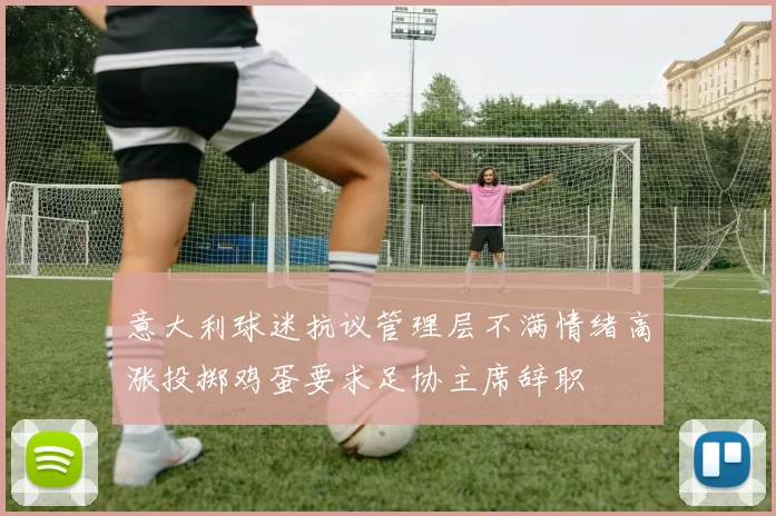 意大利球迷抗议管理层不满情绪高涨投掷鸡蛋要求足协主席辞职
