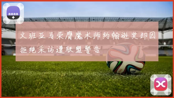 文班亚马荣膺魔术师约翰逊奖却因拒绝采访遭联盟警告