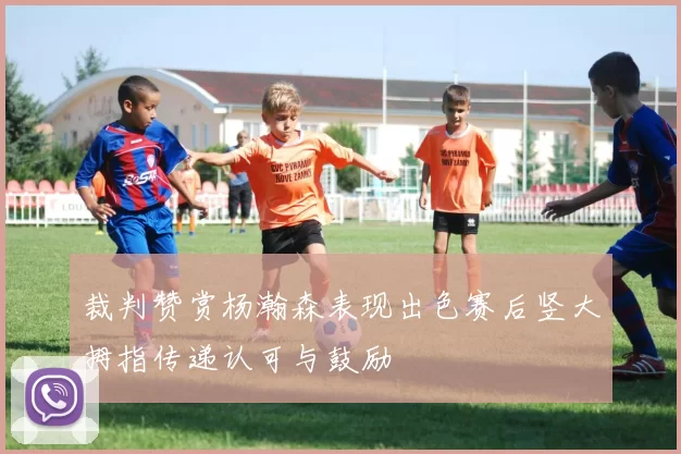 裁判赞赏杨瀚森表现出色赛后竖大拇指传递认可与鼓励