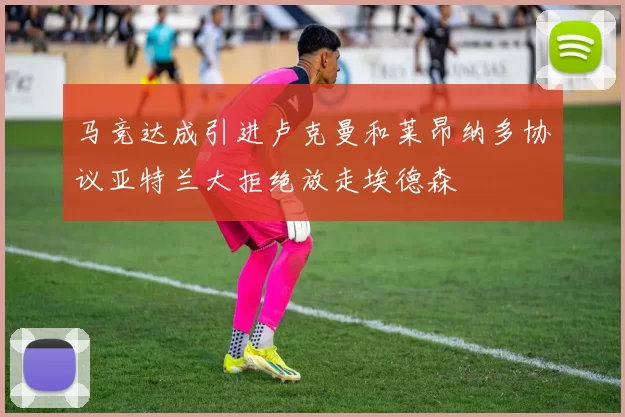 马竞达成引进卢克曼和莱昂纳多协议亚特兰大拒绝放走埃德森