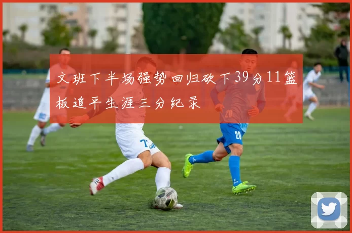 文班下半场强势回归砍下39分11篮板追平生涯三分纪录