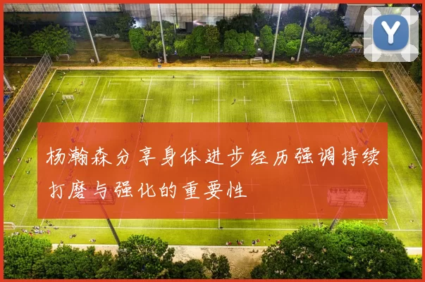 杨瀚森分享身体进步经历强调持续打磨与强化的重要性