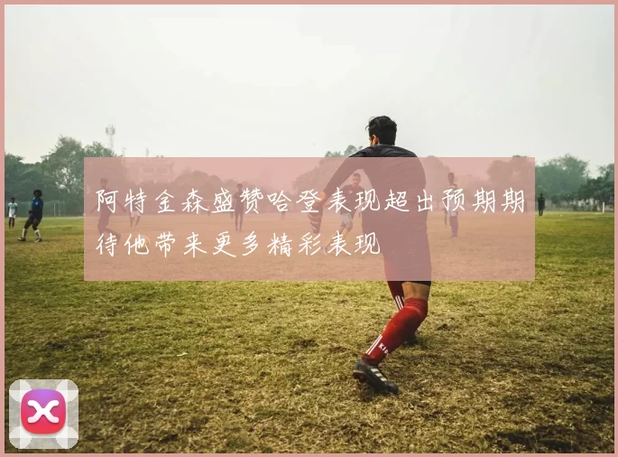 阿特金森盛赞哈登表现超出预期期待他带来更多精彩表现