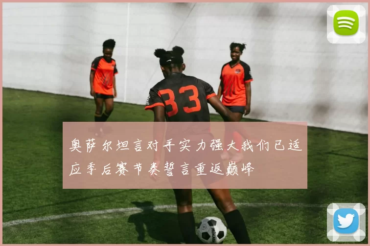 奥萨尔坦言对手实力强大我们已适应季后赛节奏誓言重返巅峰