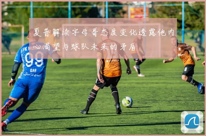 夏普解读字母哥态度变化透露他内心渴望与球队未来的矛盾